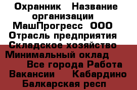 Охранник › Название организации ­ МашПрогресс, ООО › Отрасль предприятия ­ Складское хозяйство › Минимальный оклад ­ 20 000 - Все города Работа » Вакансии   . Кабардино-Балкарская респ.